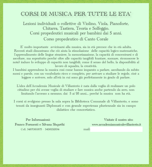CORSI DI MUSICA PER TUTTE LE ETA'

Lezioni individuali o collettive di Violino, Viola, Pianoforte, 
Chitarra, Tastiera, Teoria e Solfeggio.
Corsi propedeutici musicali per bambini dai 5 anni.
Corso propedeutico di Canto Corale

E’ molto importante  avvicinarsi alla musica, sia in età precoce che in età adulta. 
Recenti studi dimostrano che ciò aiuta la stimolazione  delle capacità logico-matematiche, l’apprendimento delle lingue straniere, la memorizzazione, la capacità di concentrarsi e di ascoltare, ma soprattutto perché oltre alle capacità tangibili (cantare, suonare, riconoscere le note) induce lo sviluppo di capacità non tangibili, come il senso del bello, la disponibilità al lavoro di squadra, la creatività.
I bambini apprendono la musica così come hanno imparato a parlare, ascoltando da subito suoni e parole, con un vocabolario ricco e completo, per arrivare a studiare le regole, cioè a leggere e scrivere, solo all’età in cui sono già perfettamente in grado di parlare.

L'idea dell'Accademia Musicale di Villanterio è nata dalla voglia di realizzare un polo cittadino per chi avesse voglia di studiare e fare musica anche partendo da zero, non  limitando l'accesso a nessuno, dai  5 ai 95 anni... perché la musica  non ha età.  

I corsi si svolgono presso la sala sopra la Biblioteca Comunale di Villanterio, e sono tenuti da insegnanti Diplomati e con grande esperienza pluriennale sia in campo didattico che concertistico.


              Per Informazioni:                                                 Visitate il nostro sito:
    Franco Formenti e Silvana Shqarthi                         www.accademiamusicalevillanterio.it
           Cell. 3487060875 – 3498192834                        mail:info@accademiamusicalevillanterio.it
